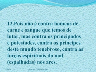 11/11/11 Caicó-RN - Júnior Azevedo  12.Pois não é contra homens de carne e sangue que temos de lutar, mas contra os principados  e potestades, contra os príncipes deste mundo tenebroso, contra as forças espirituais do mal (espalhadas) nos ares. 