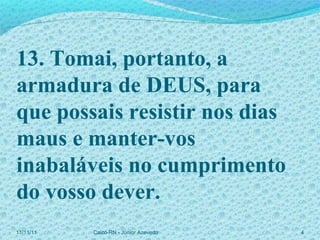 11/11/11 Caicó-RN - Júnior Azevedo  13. Tomai, portanto, a armadura de DEUS, para que possais resistir nos dias maus e manter-vos inabaláveis no cumprimento do vosso dever. 