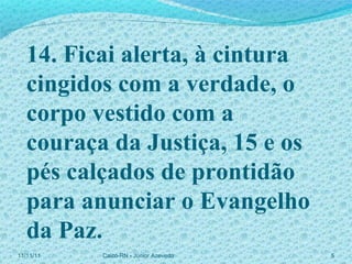 11/11/11 Caicó-RN - Júnior Azevedo  14. Ficai alerta, à cintura cingidos com a verdade, o corpo vestido com a couraça da Justiça, 15 e os pés calçados de prontidão para anunciar o Evangelho da Paz. 