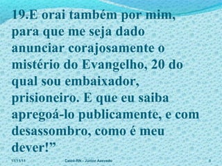 11/11/11 Caicó-RN - Júnior Azevedo  19.E orai também por mim,  para que me seja dado anunciar corajosamente o mistério do Evangelho, 20 do qual sou embaixador, prisioneiro. E que eu saiba apregoá-lo publicamente, e com desassombro, como é meu dever!” 