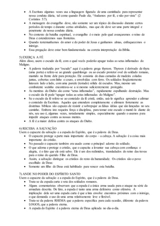  A Escritura algumas vezes usa a linguagem figurada de uma caminhada para representar
nossa conduta diária, tal como quando Paulo diz, “Andamos por fé, e não por vista” (2
Coríntios 5:7).
 A mensagem do evangelho deve, não somente ser um tópico de discussão durante certos
períodos de tempo e durante certas atividades, mas que ele deve ser uma parte integral e
penetrante de nossa conduta diária.
 No contexto de batalha espiritual, o evangelho é o meio pelo qual avançaremos o reino de
Deus e estenderemos suas fronteiras.
 Quando testemunhamos do amor e do poder de Jesus e ganhamos almas, enfraquecemos o
inimigo.
 Essa pregação deve estar bem fundamentada na correta interpretação da Bíblia.
5) EXERÇA A FÉ
Além disso, usem o escudo da fé, com o qual vocês poderão apagar todas as setas inflamadas do
Maligno.
 A palavra traduzida por “escudo” aqui é a palavra grega thyreon. Thyreon é derivado de thyra
(uma porta) e refere-se ao grande quadrilongo ou ao escudo protetor oval do soldado romano,
mantido na frente dele para proteção. Ele consistia de duas camadas de madeira coladas
juntas, cobertas com linho e couro, e envolvidas com ferro. Os soldados freqüentemente
lutavam lado a lado, com uma parede (testudo) sólida de escudos. Mas, mesmo um
combatente sozinho encontrava-se a si mesmo suficientemente protegido.
 As mentiras do Diabo são como “setas inflamadas”, rapidamente espalhando destruição. Mas
o escudo da fé pode “apagar todas as setas inflamadas do Maligno”.
 Se o escudo da fé refere-se ao conteúdo da fé cristã, então, usá-lo significa aprender e afirmar
o conteúdo da Escritura. Aqueles que entendem completamente e afirmam fortemente as
doutrinas bíblicas são capazes de resistir e sobrepujar as falsas idéias que são lançadas no seu
caminho. Embora isto requeira força e disciplina, para tomar este escudo e mantê-lo diante de
nós, seu uso é, algumas vezes, notadamente simples, especialmente quando o usamos para
impedir ataques contra as nossas mentes.
 A fé é a maior defesa contra os ataques do Diabo.
6) RECEBA A SALVAÇÃO
Usem o capacete da salvação e a espada do Espírito, que é a palavra de Deus.
 O capacete protege a parte mais importante do corpo – a cabeça. A salvação é a coisa mais
importante do cristão.
 No passado o capacete também era usado como o principal adorno do soldado.
 O que adorna e protege o cristão, que o capacita a levantar sua cabeça com confiança e
alegria, é o fato que ele está salvo. Ele é um dos redimidos, transladados do reino das trevas
para o reino do querido Filho de Deus.
 Assim, a salvação distingue os cristãos do resto da humanidade. Os cristãos são o povo
escolhido de Deus:
 Somente um filho de Deus está habilitado para vencer esta batalha.
7) ANDE NO PODER DO ESPÍRITO SANTO
Usem o capacete da salvação e a espada do Espírito, que é a palavra de Deus.
 Trata-se da espada curta e reta dos soldados romanos.
 Alguns comentaristas observam que a espada é a única arma usada para o ataque na série da
armadura descrita. De fato, a espada é tanto uma arma defensiva como ofensiva. A
implicação dela ser uma espada curta é que a luta envolve encontros próximos com o inimigo,
o que demanda o uso de uma arma relativamente leve e flexível.
 Trata-se da palavra RHEMA que a palavra específica para cada ocasião, diferente da palavra
LOGOS, que a palavra eterna.
 A espada do Espírito é a palavra eterna de Deus aplicada no dia-a-dia.
 