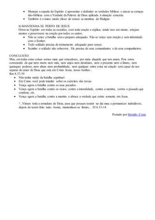  Manejar a espada do Espírito é apresentar e defender as verdades bíblicas e atacar as crenças
não-bíblicas com a Verdade da Palavra de Deus aplicada à situação concreta.
 Também é o único modo eficaz de vencer as mentiras do Maligno.
8) MANTENHA-SE PERTO DE JESUS
Orem no Espírito em todas as ocasiões, com toda oração e súplica; tendo isso em mente, estejam
atentos e perseverem na oração por todos os santos.
 Não se vence a batalha sem o preparo adequado. Não se vence sem oração e sem intimidade
com o Senhor.
 Todo soldado precisa de treinamento adequado para vencer.
 Sozinho o soldado não sobrevive. Ele precisa de seus comandantes e de seus companheiros.
CONCLUSÃO
Mas, em todas estas coisas somos mais que vencedores, por meio daquele que nos amou. Pois estou
convencido de que nem morte nem vida, nem anjos nem demônios, nem o presente nem o futuro, nem
quaisquer poderes, nem altura nem profundidade, nem qualquer outra coisa na criação será capaz de nos
separar do amor de Deus que está em Cristo Jesus, nosso Senhor...
Rm 8.37-39
 Não tenha medo da batalha espiritual.
 Em Cristo você pode triunfar sobre os exércitos das trevas.
 Vença agora a batalha contra os seus pecados.
 Vença agora a batalha contra os vícios, contra a imoralidade, contra a mentira, contra o passado que
condena, etc.
 Vença agora a batalha contra a mentira e abrace a verdade que existe somente em Jesus.
“...Vistam toda a armadura de Deus, para que possam resistir no dia mau e permanecer inabaláveis,
depois de terem feito tudo. Assim, mantenham-se firmes... Ef 6.13-14
Postado por Heraldo Costa
 