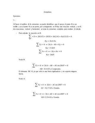 Armaduras
Ejercicios.
1-.
Al hacer el análisis de la estructura se puede identificar que el apoyo el punto B es un
rodillo y en el punto K es un perno, por consiguiente en B hay una reacción vertical, y en K
dos reacciones, vertical y horizontal, se toma la estructura completa para realizar el cálculo.
- Para calcular la reacción en B
∑ = 0 ⇒ 20(4.5)+ 20(9)+ 36(2.4) + 𝐵𝑦(13.5) = 0
𝐾
𝐵𝑦 = 26.4 𝐾𝑛
∑ 𝐹𝑦 = 0 ⇒ 26.4 − 40 + 𝐾𝑦 = 0
Ky= 13.6kN
∑ 𝐹𝑥 = 0 ⇒ −36 + 𝐾𝑥 = 0
Kx= 36kN
Nodo B:
∑ 𝐹𝑦 = 0 ⇒ 26.4 − 𝐴𝐵 − 𝐵𝐶 sin 28.07 = 0
AB= 26.4 kN a Compresión.
El elemento BC=0, ya que solo es una barra rigidizadora y no soporta ninguna
fuerza.
Nodo A:
∑ 𝐹𝑦 = 0 ⇒ 26.4 − 𝐴𝐶 sin 2807 = 0
AC= 56.17 kN a Tensión.
∑ 𝐹𝑥 = 0 ⇒ −36 + 𝐴𝐷 + 𝐴𝐶 cos2807 = 0
AD=13.56 kN a Tensión.
 