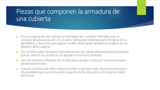 Piezas que componen la armadura de
una cubierta
 En la armadura de una cubierta se distinguen los "cuchillos" formados por un
conjunto de piezas situadas en un plano vertical de modo que permite salvar la luz
del edificio, y que sirve para apoyar en ellos otras piezas situadas en el plano de los
faldones de la cubierta.
 Los cuchillos están formados básicamente por dos piezas (llamadas pares) inclinadas
que se unen en la cumbrera y se apoyan en los muros laterales.
 Los dos extremos inferiores de los dos pares quedan unidos por una tercera pieza
denominada tirante.
 Cuando el ancho que debe salvar el cuchillo es grande suele disponerse otra pieza
(el pendolón) que une el encuentro superior de los dos pares con el punto medio
del tirante.
 