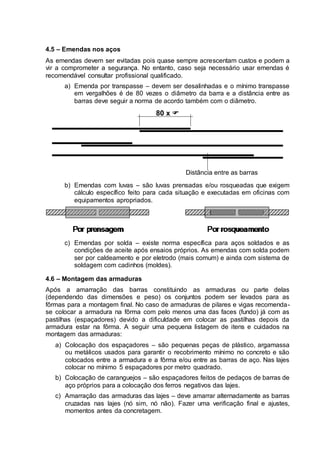 4.5 – Emendas nos aços
As emendas devem ser evitadas pois quase sempre acrescentam custos e podem a
vir a comprometer a segurança. No entanto, caso seja necessário usar emendas é
recomendável consultar profissional qualificado.
a) Emenda por transpasse – devem ser desalinhadas e o mínimo transpasse
em vergalhões é de 80 vezes o diâmetro da barra e a distância entre as
barras deve seguir a norma de acordo também com o diâmetro.
80 x 
Distância entre as barras
b) Emendas com luvas – são luvas prensadas e/ou rosqueadas que exigem
cálculo específico feito para cada situação e executadas em oficinas com
equipamentos apropriados.
c) Emendas por solda – existe norma específica para aços soldados e as
condições de aceite após ensaios próprios. As emendas com solda podem
ser por caldeamento e por eletrodo (mais comum) e ainda com sistema de
soldagem com cadinhos (moldes).
4.6 – Montagem das armaduras
Após a amarração das barras constituindo as armaduras ou parte delas
(dependendo das dimensões e peso) os conjuntos podem ser levados para as
fôrmas para a montagem final. No caso de armaduras de pilares e vigas recomenda-
se colocar a armadura na fôrma com pelo menos uma das faces (fundo) já com as
pastilhas (espaçadores) devido a dificuldade em colocar as pastilhas depois da
armadura estar na fôrma. A seguir uma pequena listagem de itens e cuidados na
montagem das armaduras:
a) Colocação dos espaçadores – são pequenas peças de plástico, argamassa
ou metálicos usados para garantir o recobrimento mínimo no concreto e são
colocados entre a armadura e a fôrma e/ou entre as barras de aço. Nas lajes
colocar no mínimo 5 espaçadores por metro quadrado.
b) Colocação de caranguejos – são espaçadores feitos de pedaços de barras de
aço próprios para a colocação dos ferros negativos das lajes.
c) Amarração das armaduras das lajes – deve amarrar alternadamente as barras
cruzadas nas lajes (nó sim, nó não). Fazer uma verificação final e ajustes,
momentos antes da concretagem.
 