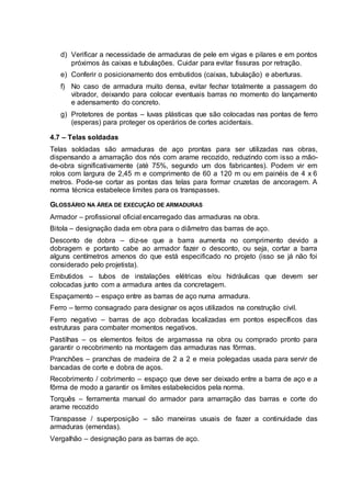 d) Verificar a necessidade de armaduras de pele em vigas e pilares e em pontos
próximos às caixas e tubulações. Cuidar para evitar fissuras por retração.
e) Conferir o posicionamento dos embutidos (caixas, tubulação) e aberturas.
f) No caso de armadura muito densa, evitar fechar totalmente a passagem do
vibrador, deixando para colocar eventuais barras no momento do lançamento
e adensamento do concreto.
g) Protetores de pontas – luvas plásticas que são colocadas nas pontas de ferro
(esperas) para proteger os operários de cortes acidentais.
4.7 – Telas soldadas
Telas soldadas são armaduras de aço prontas para ser utilizadas nas obras,
dispensando a amarração dos nós com arame recozido, reduzindo com isso a mão-
de-obra significativamente (até 75%, segundo um dos fabricantes). Podem vir em
rolos com largura de 2,45 m e comprimento de 60 a 120 m ou em painéis de 4 x 6
metros. Pode-se cortar as pontas das telas para formar cruzetas de ancoragem. A
norma técnica estabelece limites para os transpasses.
GLOSSÁRIO NA ÁREA DE EXECUÇÃO DE ARMADURAS
Armador – profissional oficial encarregado das armaduras na obra.
Bitola – designação dada em obra para o diâmetro das barras de aço.
Desconto de dobra – diz-se que a barra aumenta no comprimento devido a
dobragem e portanto cabe ao armador fazer o desconto, ou seja, cortar a barra
alguns centímetros amenos do que está especificado no projeto (isso se já não foi
considerado pelo projetista).
Embutidos – tubos de instalações elétricas e/ou hidráulicas que devem ser
colocadas junto com a armadura antes da concretagem.
Espaçamento – espaço entre as barras de aço numa armadura.
Ferro – termo consagrado para designar os aços utilizados na construção civil.
Ferro negativo – barras de aço dobradas localizadas em pontos específicos das
estruturas para combater momentos negativos.
Pastilhas – os elementos feitos de argamassa na obra ou comprado pronto para
garantir o recobrimento na montagem das armaduras nas fôrmas.
Pranchões – pranchas de madeira de 2 a 2 e meia polegadas usada para servir de
bancadas de corte e dobra de aços.
Recobrimento / cobrimento – espaço que deve ser deixado entre a barra de aço e a
fôrma de modo a garantir os limites estabelecidos pela norma.
Torquês – ferramenta manual do armador para amarração das barras e corte do
arame recozido
Transpasse / superposição – são maneiras usuais de fazer a continuidade das
armaduras (emendas).
Vergalhão – designação para as barras de aço.
 