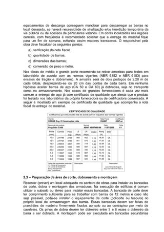 equipamentos de descarga conseguem manobrar para descarregar as barras no
local desejado, se haverá necessidade de sinalização e/ou interdição temporária da
via pública ou de acessos de particulares vizinhos. Em obras localizadas nas regiões
centrais, com freqüência é recomendado solicitar que a entrega do material fique
para um fim de semana, evitando assim maiores transtornos. O responsável pela
obra deve fiscalizar os seguintes pontos:
a) verificação da nota fiscal;
b) quantidade de barras;
c) dimensões das barras;
d) conversão de peso x metro.
Nas obras de médio e grande porte recomenda-se retirar amostras para testes em
laboratório de acordo com as normas vigentes (NBR 6152 e NBR 6153) para
ensaios de tração e dobramento. A amostra será de dois pedaços de 2,20 m de
cada bitola, desprezando-se os 20 cm das pontas de cada barra. Em nenhuma
hipótese aceitar barras de aço (CA 50 e CA 60) já dobradas, seja no transporte
como no armazenamento. Nos casos de grandes fornecedores é cada vez mais
comum a entrega de aço já com certificado de qualidade que atesta que o produto
foi testado nos laboratórios da própria fornecedora ou de certificadora conveniada. A
seguir é mostrado um exemplo de certificado de qualidade que acompanha a nota
fiscal de entrega do material.
CERTIFICADO DE QUALIDADE
Certificamos que este produto está de acordo com os requisitos das normas vigentes
Cliente Nota Fiscal Certificado
DENGE Eng. E Construções Ltda 234567 8567-pr
Descrição do produto Norma Data Folha
Vergalhão CA50 ABNT NBR7480/96 11/07/2000 1/1
Bitola
(mm)
10,0
12,5
16,0
20,0
20,0
6,3
6,3
8,0
Corrida
234789
234793
235004
235256
235347
113567
113568
114349
Peso
(kg)
2139
3166
3301
1093
2181
1046
1053
1038
LE
(Mpa)
565
561
594
589
609
519
585
567
LR
(Mpa)
652
675
714
697
720
807
866
841
LR/LE
1,15
1,20
1,20
1,18
1,18
1,56
1,48
1,48
Along
(%)
18,50
17,60
15,94
12,83
13,63
13,10
11,90
11,98
Dobr
Ok
Ok
Ok
Ok
Ok
Ok
Ok
Ok
Código das propriedades mecânicas
LE – Limite de Escoamento
LR – Limite de Resistência
Along – Alongamento
Dobr - Dobramento
Observações Responsável
Louis Hernandis Nogueiri
Eng. Civil CREA/-RS 4321-D
2.3 – Preparação da área de corte, dobramento e montagem
Reservar (prever) um local adequado no canteiro de obras para instalar as bancadas
de corte, dobra e montagem das armaduras. Na execução de edifícios é comum
utilizar o subsolo ou térreo para instalar essas bancadas. A bancada de corte deve
ter comprimento suficiente para se trabalhar com barras de 12 metros e caso não
seja possível, pode-se instalar o equipamento de corte (policorte ou tesoura) no
próprio local de armazenagem das barras. Essas bancadas devem ser feitas de
pranchões de madeira firmemente fixados ao solo ou ao contrapiso por meio de
cavaletes. Os pinos de dobra devem ter diâmetro entre 3 e 6 vezes o diâmetro da
barra a ser dobrada. A montagem pode ser executada em bancadas secundárias
 