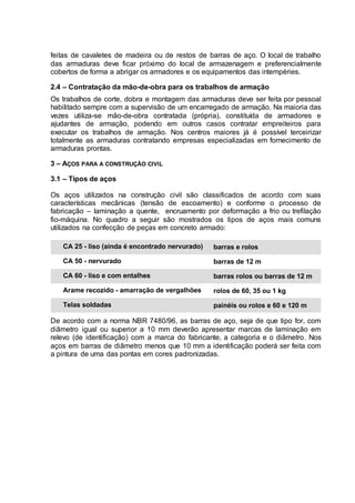 feitas de cavaletes de madeira ou de restos de barras de aço. O local de trabalho
das armaduras deve ficar próximo do local de armazenagem e preferencialmente
cobertos de forma a abrigar os armadores e os equipamentos das intempéries.
2.4 – Contratação da mão-de-obra para os trabalhos de armação
Os trabalhos de corte, dobra e montagem das armaduras deve ser feita por pessoal
habilitado sempre com a supervisão de um encarregado de armação. Na maioria das
vezes utiliza-se mão-de-obra contratada (própria), constituída de armadores e
ajudantes de armação, podendo em outros casos contratar empreiteiros para
executar os trabalhos de armação. Nos centros maiores já é possível terceirizar
totalmente as armaduras contratando empresas especializadas em fornecimento de
armaduras prontas.
3 – AÇOS PARA A CONSTRUÇÃO CIVIL
3.1 – Tipos de aços
Os aços utilizados na construção civil são classificados de acordo com suas
características mecânicas (tensão de escoamento) e conforme o processo de
fabricação – laminação a quente, encruamento por deformação a frio ou trefilação
fio-máquina. No quadro a seguir são mostrados os tipos de aços mais comuns
utilizados na confecção de peças em concreto armado:
CA 25 - liso (ainda é encontrado nervurado)
CA 50 - nervurado
CA 60 - liso e com entalhes
Arame recozido - amarração de vergalhões
Telas soldadas
barras e rolos
barras de 12 m
barras rolos ou barras de 12 m
rolos de 60, 35 ou 1 kg
painéis ou rolos e 60 e 120 m
De acordo com a norma NBR 7480/96, as barras de aço, seja de que tipo for, com
diâmetro igual ou superior a 10 mm deverão apresentar marcas de laminação em
relevo (de identificação) com a marca do fabricante, a categoria e o diâmetro. Nos
aços em barras de diâmetro menos que 10 mm a identificação poderá ser feita com
a pintura de uma das pontas em cores padronizadas.
 
