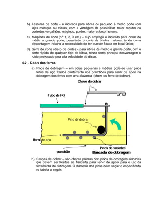 b) Tesouras de corte – é indicada para obras de pequeno é médio porte com
lajes maciças ou mistas, com a vantagem de possibilitar maior rapidez no
corte dos vergalhões, exigindo, porém, maior esforço humano;
c) Máquinas de corte (n.º 1, 2, 3 etc.) – cujo emprego é indicado para obras de
médio a grande porte, permitindo o corte de bitolas maiores, tendo como
desvantagem relativa a necessidade de ter que ser fixada em local único;
d) Serra de corte (disco de corte) – para obras de médio e grande porte, com o
corte rápido de qualquer tipo de bitola, tendo como principal desvantagem o
ruído provocado pela alta velocidade do disco.
4.2 – Dobra dos ferros
a) Pinos de dobragem – em obras pequenas e médias pode-se usar pinos
feitos de aço fixados diretamente nos pranchões para servir de apoio na
dobragem dos ferros com uma alavanca (chave ou ferro de dobrar).
b) Chapas de dobrar – são chapas prontas com pinos de dobragem soldadas
que devem ser fixadas na bancada para servir de apoio para o uso da
ferramenta de dobragem. O diâmetro dos pinos deve seguir o especificado
na tabela a seguir:
 