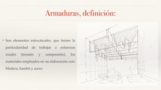 Armaduras, definición:
❖ Son elementos estructurales, que tienen la
particularidad de trabajar a esfuerzos
axiales (tensión y compresión), los
materiales empleados en su elaboración son:
Madera, bambú y acero.
 