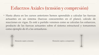 Esfuerzos Axiales (tensión y compresión)
❖ Hasta ahora en los cursos anteriores hemos aprendido a calcular las fuerzas
actuantes en un sistema (fuerzas concurrentes en el plano), calculo de
reacciones en vigas. Es esté a partido veremos como se calculan los esfuerzos,
producto de las fuerzas actuantes sobre el sistema estructural y tomaremos
como ejemplo de él a las armaduras.
Elemento sujeto a compresiónElemento sujeto a tensión
 