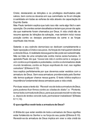 Cristo; destacando as bênçãos e os privilégios desfrutados pelo
salvos, bem como os deveres em sua caminhada na fé em direção
à santidade em todas as esferas da vida através da capacitação do
Espírito Santo.
Mas Paulo também explica que tudo isso não seria algo fácil e sem
oposição.Os crentes seriam desafiadose teriam que provar dia após
dia que realmente foram chamados por Deus. A vida cristã não se
resume apenas às bênçãos da salvação, mas também inclui nossa
posição contra os desejos pecaminosos da carne e as forças
espirituais das trevas.
Satanás e seu exército demoníaco se dedicam completamente a
fazer oposição a Cristo e seu povo. As forças do mal querem destruir
a obrade Deus.A realidade dessaguerra não pode sersubestimada.
Não se trata de uma simples luta contra meros seres humanos. O
apóstolo Paulo diz que “nossa luta não é contra carne e sangue, e
sim contra os principadose potestades,contra os dominadores deste
mundo tenebroso, contra as forças espirituais do mal, nas regiões
celestiais” (Efésios 6:12).
Isso explica perfeitamente por que devemos estar vestidos com a
armadura de Deus. Sem essa armadura providenciada pelo Senhor
não temos qualquer chance nessa guerra. O texto bíblico explica a
importância fundamental dessa armadura para a vida cristã.
Porduas vezes o texto diz: “Revesti-vosde todaa armadura deDeus,
para poderes ficar firmes contra as ciladas do diabo”; e: “Portanto,
tomai toda a armadurade Deus,para que possaisresistirno dia mau
e, depois de terdes vencido tudo, permanecer inabaláveis” (Efésios
6:11,13).
O que significa vestir toda a armadura de Deus?
A Bíblia diz que estar vestido de toda a armadura de Deus significa
estar fortalecido no Senhor e na força do seu poder (Efésios 6:10).
Revestir-se da armadura de Deus implica em viver a vida cristã da
 