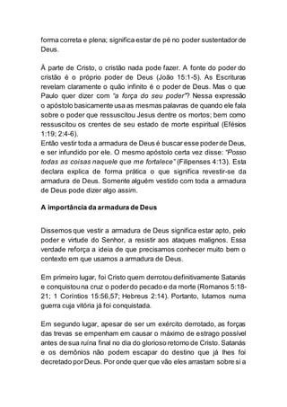 forma correta e plena; significa estar de pé no poder sustentador de
Deus.
À parte de Cristo, o cristão nada pode fazer. A fonte do poder do
cristão é o próprio poder de Deus (João 15:1-5). As Escrituras
revelam claramente o quão infinito é o poder de Deus. Mas o que
Paulo quer dizer com “a força do seu poder”? Nessa expressão
o apóstolo basicamente usa as mesmas palavras de quando ele fala
sobre o poder que ressuscitou Jesus dentre os mortos; bem como
ressuscitou os crentes de seu estado de morte espiritual (Efésios
1:19; 2:4-6).
Então vestir toda a armadura de Deus é buscar esse poderde Deus,
e ser infundido por ele. O mesmo apóstolo certa vez disse: “Posso
todas as coisas naquele que me fortalece” (Filipenses 4:13). Esta
declara explica de forma prática o que significa revestir-se da
armadura de Deus. Somente alguém vestido com toda a armadura
de Deus pode dizer algo assim.
A importância da armadura de Deus
Dissemos que vestir a armadura de Deus significa estar apto, pelo
poder e virtude do Senhor, a resistir aos ataques malignos. Essa
verdade reforça a ideia de que precisamos conhecer muito bem o
contexto em que usamos a armadura de Deus.
Em primeiro lugar, foi Cristo quem derrotou definitivamente Satanás
e conquistouna cruz o poderdo pecado e da morte (Romanos 5:18-
21; 1 Coríntios 15:56,57; Hebreus 2:14). Portanto, lutamos numa
guerra cuja vitória já foi conquistada.
Em segundo lugar, apesar de ser um exército derrotado, as forças
das trevas se empenham em causar o máximo de estrago possível
antes de sua ruína final no dia do glorioso retorno de Cristo. Satanás
e os demônios não podem escapar do destino que já lhes foi
decretado porDeus. Por onde quer que vão eles arrastam sobre si a
 