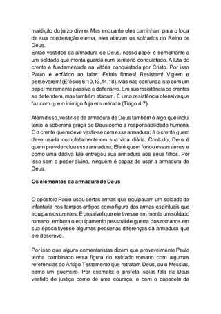 maldição do juízo divino. Mas enquanto eles caminham para o local
de sua condenação eterna, eles atacam os soldados do Reino de
Deus.
Então vestidos da armadura de Deus, nosso papel é semelhante a
um soldado que monta guarda num território conquistado. A luta do
crente é fundamentada na vitória conquistada por Cristo. Por isso
Paulo é enfático ao falar: Estais firmes! Resistam! Vigiem e
perseverem!(Efésios6:10,13,14,18).Mas não confunda isto com um
papelmeramente passivo e defensivo.Em suaresistênciaos crentes
se defendem, mas também atacam. É uma resistência ofensiva que
faz com que o inimigo fuja em retirada (Tiago 4:7).
Além disso,vestir-se da armadura de Deus também é algo que inclui
tanto a soberana graça de Deus como a responsabilidade humana.
É o crente quem deve vestir-se com essaarmadura; é o crente quem
deve usá-la completamente em sua vida diária. Contudo, Deus é
quem providenciouessaarmadura; Ele é quem forjou essas armas e
como uma dádiva Ele entregou sua armadura aos seus filhos. Por
isso sem o poder divino, ninguém é capaz de usar a armadura de
Deus.
Os elementos da armadura de Deus
O apóstolo Paulo usou certas armas que equipavam um soldado da
infantaria nos tempos antigos como figura das armas espirituais que
equipam os crentes.É possívelque ele tivesse em mente um soldado
romano; embora o equipamento pessoalde guerra dos romanos em
sua época tivesse algumas pequenas diferenças da armadura que
ele descreve.
Por isso que alguns comentaristas dizem que provavelmente Paulo
tenha combinado essa figura do soldado romano com algumas
referências do Antigo Testamento que retratam Deus, ou o Messias,
como um guerreiro. Por exemplo: o profeta Isaías fala de Deus
vestido de justiça como de uma couraça, e com o capacete da
 