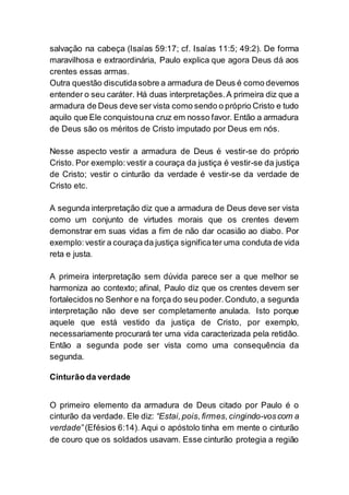 salvação na cabeça (Isaías 59:17; cf. Isaías 11:5; 49:2). De forma
maravilhosa e extraordinária, Paulo explica que agora Deus dá aos
crentes essas armas.
Outra questão discutidasobre a armadura de Deus é como devemos
entender o seu caráter. Há duas interpretações.A primeira diz que a
armadura de Deus deve ser vista como sendo o próprio Cristo e tudo
aquilo que Ele conquistouna cruz em nosso favor. Então a armadura
de Deus são os méritos de Cristo imputado por Deus em nós.
Nesse aspecto vestir a armadura de Deus é vestir-se do próprio
Cristo. Por exemplo:vestir a couraça da justiça é vestir-se da justiça
de Cristo; vestir o cinturão da verdade é vestir-se da verdade de
Cristo etc.
A segunda interpretação diz que a armadura de Deus deve ser vista
como um conjunto de virtudes morais que os crentes devem
demonstrar em suas vidas a fim de não dar ocasião ao diabo. Por
exemplo:vestir a couraça da justiça significater uma conduta de vida
reta e justa.
A primeira interpretação sem dúvida parece ser a que melhor se
harmoniza ao contexto; afinal, Paulo diz que os crentes devem ser
fortalecidos no Senhor e na força do seu poder.Conduto, a segunda
interpretação não deve ser completamente anulada. Isto porque
aquele que está vestido da justiça de Cristo, por exemplo,
necessariamente procurará ter uma vida caracterizada pela retidão.
Então a segunda pode ser vista como uma consequência da
segunda.
Cinturão da verdade
O primeiro elemento da armadura de Deus citado por Paulo é o
cinturão da verdade. Ele diz: “Estai, pois,firmes, cingindo-voscom a
verdade” (Efésios 6:14). Aqui o apóstolo tinha em mente o cinturão
de couro que os soldados usavam. Esse cinturão protegia a região
 