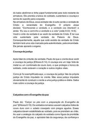 do baixo abdômen e tinha papel fundamental para todo restante da
armadura. Ele prendia a túnica do soldado, sustentava a couraça e
servia de suporte para a espada.
Na armadura de Deus,essaverdade não é outra senão a verdade de
Cristo; a veracidade do Evangelho. O próprio Jesus
declara: “Conhecereis a verdade, e a verdade vos libertará“; e
ainda: “Eu sou o caminho a verdade e a vida“ (João 8:33; 14:6).
Vestir o cinto da verdade é se vestir da verdade de Cristo. É ter sua
vida sustentada pela verdade da Palavra de Deus.
Consequentemente, aquele que está vestido da verdade de Cristo
também terá uma vida marcada pela autenticidade, pela sinceridade.
Ele jamais apoiará o engano.
Couraça da justiça
Após falar do cinturão da verdade,Paulo diz que o crente deve vestir
a couraça da justiça (Efésios 6:14). A couraça era um traje feito de
metal ou um combinado de couro duro, e que protegia o tronco do
soldado, onde estavam o coração e outros órgãos vitais.
Como já foi exemplificada aqui, a couraça da justiça fala da própria
justiça de Cristo imputada no crente. Mas essa justiça imputada
obviamente irá conduzir o crente a uma justiça prática e diária. Saiba
mais sobre a couraça da justiça.
Calçadoscom o Evangelho da paz
Paulo diz: “Calçai os pés com a preparação do Evangelho da
paz”(Efésios 6:15).Os soldadosromanos usavam calçados feitos de
couro duro com o solado cravejado com pregos agudos. Esses
calçados davam estabilidade ao soldado,pois se prendiam ao chão.
Ao usar a analogia do calçado do soldado como figura da prontidão
do Evangelho da paz, o apóstolo fala da segurança, da confiança e
 