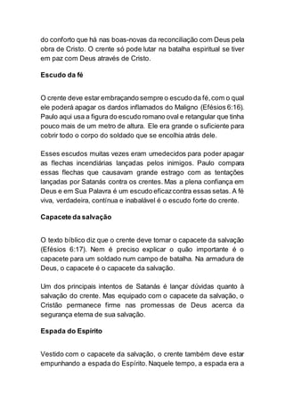 do conforto que há nas boas-novas da reconciliação com Deus pela
obra de Cristo. O crente só pode lutar na batalha espiritual se tiver
em paz com Deus através de Cristo.
Escudo da fé
O crente deve estar embraçando sempre o escudo da fé,com o qual
ele poderá apagar os dardos inflamados do Maligno (Efésios 6:16).
Paulo aqui usa a figura do escudo romano oval e retangular que tinha
pouco mais de um metro de altura. Ele era grande o suficiente para
cobrir todo o corpo do soldado que se encolhia atrás dele.
Esses escudos muitas vezes eram umedecidos para poder apagar
as flechas incendiárias lançadas pelos inimigos. Paulo compara
essas flechas que causavam grande estrago com as tentações
lançadas por Satanás contra os crentes. Mas a plena confiança em
Deus e em Sua Palavra é um escudo eficazcontra essas setas. A fé
viva, verdadeira, contínua e inabalável é o escudo forte do crente.
Capacete da salvação
O texto bíblico diz que o crente deve tomar o capacete da salvação
(Efésios 6:17). Nem é preciso explicar o quão importante é o
capacete para um soldado num campo de batalha. Na armadura de
Deus, o capacete é o capacete da salvação.
Um dos principais intentos de Satanás é lançar dúvidas quanto à
salvação do crente. Mas equipado com o capacete da salvação, o
Cristão permanece firme nas promessas de Deus acerca da
segurança eterna de sua salvação.
Espada do Espírito
Vestido com o capacete da salvação, o crente também deve estar
empunhando a espada do Espírito. Naquele tempo, a espada era a
 