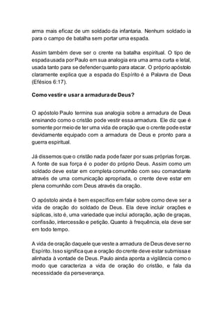 arma mais eficaz de um soldado da infantaria. Nenhum soldado ia
para o campo de batalha sem portar uma espada.
Assim também deve ser o crente na batalha espiritual. O tipo de
espadausada porPaulo em sua analogia era uma arma curta e letal,
usada tanto para se defenderquanto para atacar. O próprio apóstolo
claramente explica que a espada do Espírito é a Palavra de Deus
(Efésios 6:17).
Como vestir e usar a armadurade Deus?
O apóstolo Paulo termina sua analogia sobre a armadura de Deus
ensinando como o cristão pode vestir essa armadura. Ele diz que é
somente pormeio de ter uma vida de oração que o crente pode estar
devidamente equipado com a armadura de Deus e pronto para a
guerra espiritual.
Já dissemos que o cristão nada pode fazer por suas próprias forças.
A fonte de sua força é o poder do próprio Deus. Assim como um
soldado deve estar em completa comunhão com seu comandante
através de uma comunicação apropriada, o crente deve estar em
plena comunhão com Deus através da oração.
O apóstolo ainda é bem específico em falar sobre como deve ser a
vida de oração do soldado de Deus. Ela deve incluir orações e
súplicas, isto é, uma variedade que inclui adoração, ação de graças,
confissão, intercessão e petição. Quanto à frequência, ela deve ser
em todo tempo.
A vida de oração daquele que veste a armadura de Deus deve serno
Espírito. Isso significaque a oração do crente deve estar submissae
alinhada à vontade de Deus. Paulo ainda aponta a vigilância como o
modo que caracteriza a vida de oração do cristão, e fala da
necessidade da perseverança.
 