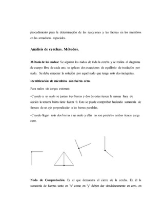 procedimiento para la determinación de las reacciones y las fuerzas en los miembros
en las armaduras espaciales.
Análisis de cerchas. Métodos.
Método de los nudos: Se separan los nudos de toda la cercha y se realiza el diagrama
de cuerpo libre de cada uno, se aplican dos ecuaciones de equilibrio de traslación por
nudo. Se debe empezar la solución por aquel nudo que tenga solo dos incógnitas.
Identificación de miembros con fuerza cero.
Para nudos sin cargas externas:
-Cuando a un nudo se juntan tres barras y dos de estas tienen la misma línea de
acción la tercera barra tiene fuerza 0. Esto se puede comprobar haciendo sumatoria de
fuerzas de un eje perpendicular a las barras paralelas.
-Cuando llegan solo dos barras a un nudo y ellas no son paralelas ambas tienen carga
cero.
Nodo de Comprobación. Es el que demuestra el cierre de la cercha. En él la
sumatoria de fuerzas tanto en "x" como en "y" deben dar simultáneamente en cero, en
 