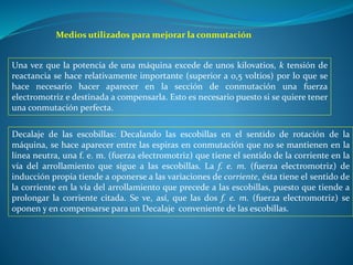 Medios utilizados para mejorar la conmutación
Una vez que la potencia de una máquina excede de unos kilovatios, k tensión de
reactancia se hace relativamente importante (superior a 0,5 voltios) por lo que se
hace necesario hacer aparecer en la sección de conmutación una fuerza
electromotriz e destinada a compensarla. Esto es necesario puesto si se quiere tener
una conmutación perfecta.
Decalaje de las escobillas: Decalando las escobillas en el sentido de rotación de la
máquina, se hace aparecer entre las espiras en conmutación que no se mantienen en la
línea neutra, una f. e. m. (fuerza electromotriz) que tiene el sentido de la corriente en la
vía del arrollamiento que sigue a las escobillas. La f. e. m. (fuerza electromotriz) de
inducción propia tiende a oponerse a las variaciones de corriente, ésta tiene el sentido de
la corriente en la vía del arrollamiento que precede a las escobillas, puesto que tiende a
prolongar la corriente citada. Se ve, así, que las dos f. e. m. (fuerza electromotriz) se
oponen y en compensarse para un Decalaje conveniente de las escobillas.
 