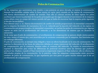 Polos de Conmutación
En las máquinas que suministran una tensión o una potencia un poco elevada, se mejora la conmutación
dejando las escobillas caladas sobre la línea neutra en vacío, pero creando en las espiras de conmutación
una fuerza electromotriz de cambio de sentido. Para ello se colocan encima de estas espiras los polos
auxiliares que tienen la polaridad de los polos principales que les siguen durante el movimiento de la máquina
(estos deben crear un campo del mismo sentido del que se había de encontrar bajo la esquina polar siguiente
al decalar las escobillas).
Para obtener una f. e. m. (fuerza electromotriz) de cambio de sentido proporcional a la intensidad consumida
por la máquina (la tensión de reactancia y la f. e. m. inducida por la reacción del inducido en las espiras en
conmutación son proporcionales a la intensidad consumida), se excitan los polos de conmutación por algunas
espiras en serie con el arrollamiento del inducido y se les dimensiona de manera que no alcancen la
saturación.
Es de notar que el polo de conmutación y el arrollamiento de compensación se parecen desde ciertos puntos
de vista; tienen el mismo eje y son recorridos por la corriente consumida por la máquina. Sus funciones son
sin embargo diferentes.
El polo de conmutación, es siempre muy delgado y tiene un efecto localizado en la zona de conmutación. No
suprime la distorsión de las líneas de inducción debidas al campo transversal del inducido. El arrollamiento
de compensación, por lo contrario, domina sobre el conjunto del inducido. Su misión es esencialmente
suprimir la distorsión para evitar las diferencias de potencial excesivas entre las láminas que pudiesen
producir los «flashes» cuando el flujo transversal es importante respecto al flujo inductor; ello no elimina las
dificultades propias de la conmutación. En la práctica, todas las máquinas compensadas están provistas
también de polos de conmutación, lo que representa por otra parte un gasto mucho menor que el de un
arrollamiento de compensación.
 