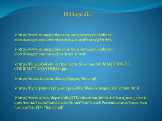 Bibliografía
http://www.monografias.com/trabajos72/generadores-
electricos/generadores-electricos2.shtml#ixzz35yHrr6yL
http://www.monografias.com/trabajos72/generadores-
electricos/generadores-electricos2.shtml
http://blog.espol.edu.ec/melucero/files/2010/06/MAQUINA-DE-
CORRIENTE-CONTINUA1.ppt
http://es.scribd.com/doc/47899520/Tema-48
http://hyperphysics.phy-astr.gsu.edu/hbasees/magnetic/indmot.html
http://www.uib.es/depart/dfs/GTE/education/industrial/con_maq_electri
ques/teoria/Teoria%20Oviedo/Primer%20Parcial/Presentaciones%20en%20
formato%20PDF/Tema6.pdf
 