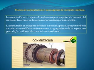 Proceso de conmutación en las máquinas de corriente continua.
La conmutación es el conjunto de fenómenos que acompañan a la inversión del
sentido de la corriente en la sección cortocircuitada por una escobilla.
La conmutación en máquinas eléctricas es necesaria puesto a que por medio de
un colector se modifican constantemente el agrupamiento de las espiras que
genera la f. e. m (fuerza electromotriz) de una dinamo.
 
