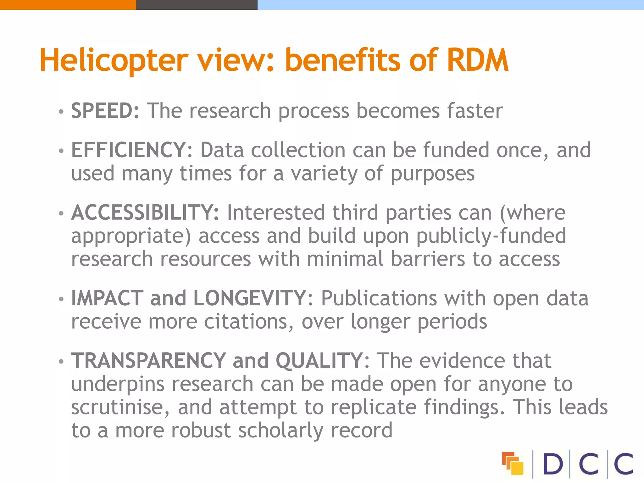 Helicopter view: benefits of RDM
• SPEED: The research process becomes faster
• EFFICIENCY: Data collection can be funded once, and
used many times for a variety of purposes
• ACCESSIBILITY: Interested third parties can (where
appropriate) access and build upon publicly-funded
research resources with minimal barriers to access
• IMPACT and LONGEVITY: Publications with open data
receive more citations, over longer periods
• TRANSPARENCY and QUALITY: The evidence that
underpins research can be made open for anyone to
scrutinise, and attempt to replicate findings. This leads
to a more robust scholarly record
 