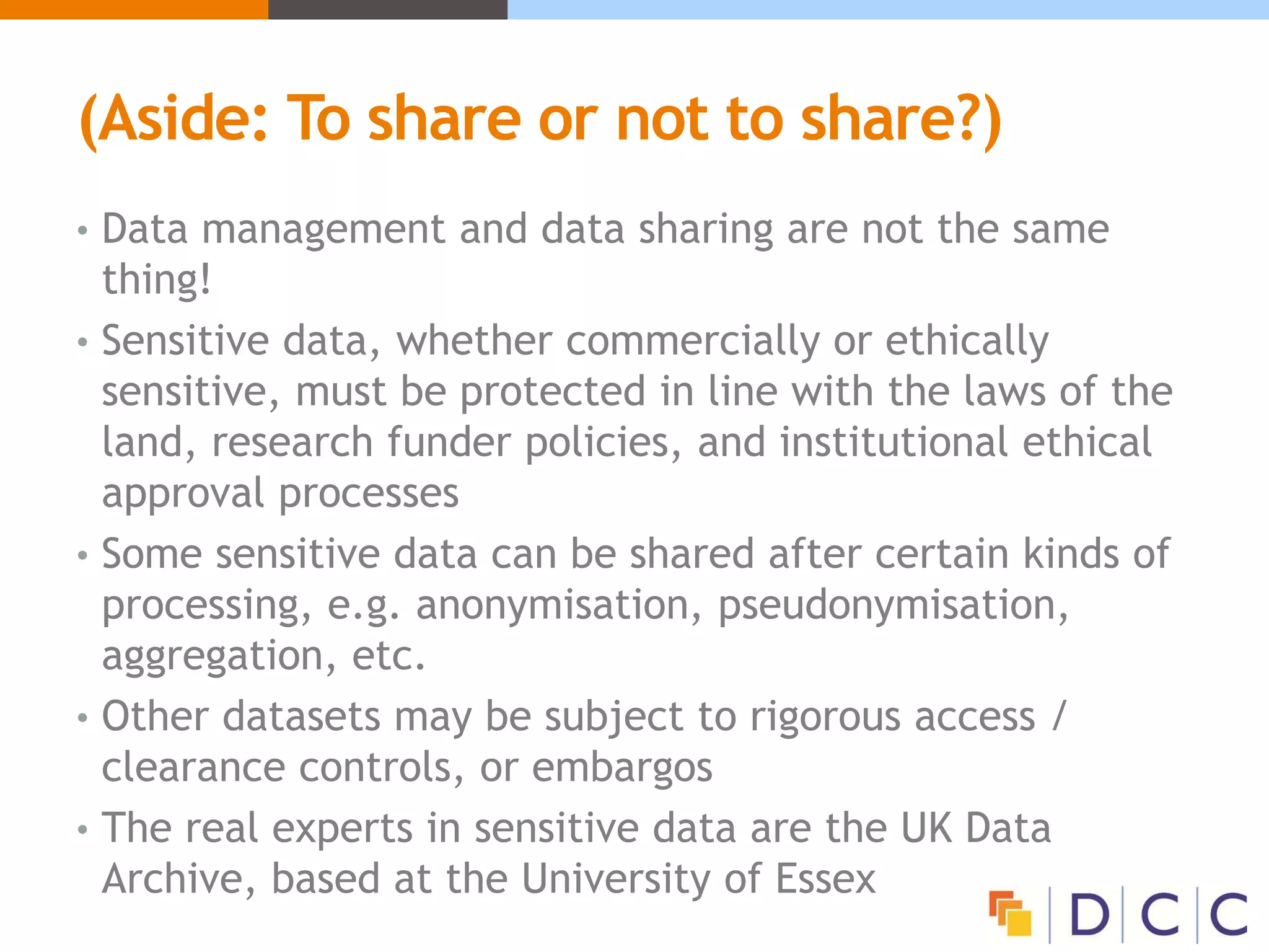 (Aside: To share or not to share?)
• Data management and data sharing are not the same
thing!
• Sensitive data, whether commercially or ethically
sensitive, must be protected in line with the laws of the
land, research funder policies, and institutional ethical
approval processes
• Some sensitive data can be shared after certain kinds of
processing, e.g. anonymisation, pseudonymisation,
aggregation, etc.
• Other datasets may be subject to rigorous access /
clearance controls, or embargos
• The real experts in sensitive data are the UK Data
Archive, based at the University of Essex
 