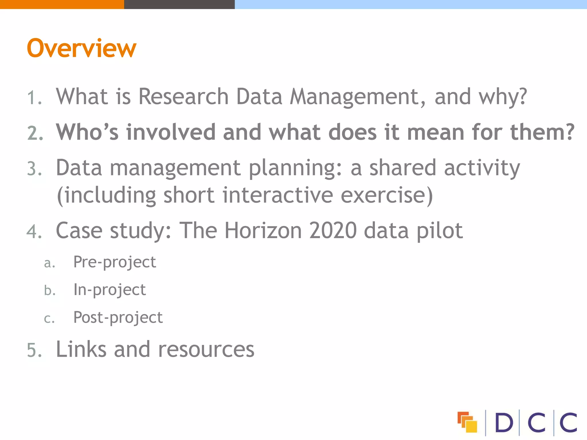 Overview
1. What is Research Data Management, and why?
2. Who’s involved and what does it mean for them?
3. Data management planning: a shared activity
(including short interactive exercise)
4. Case study: The Horizon 2020 data pilot
a. Pre-project
b. In-project
c. Post-project
5. Links and resources
 