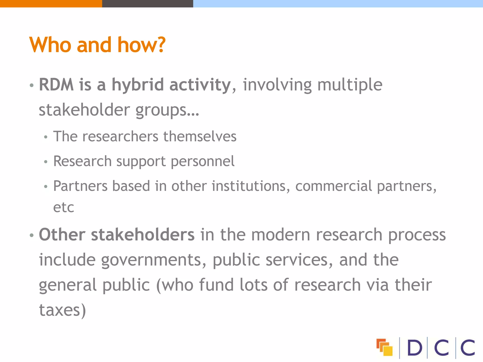 Who and how?
• RDM is a hybrid activity, involving multiple
stakeholder groups…
• The researchers themselves
• Research support personnel
• Partners based in other institutions, commercial partners,
etc
• Other stakeholders in the modern research process
include governments, public services, and the
general public (who fund lots of research via their
taxes)
 