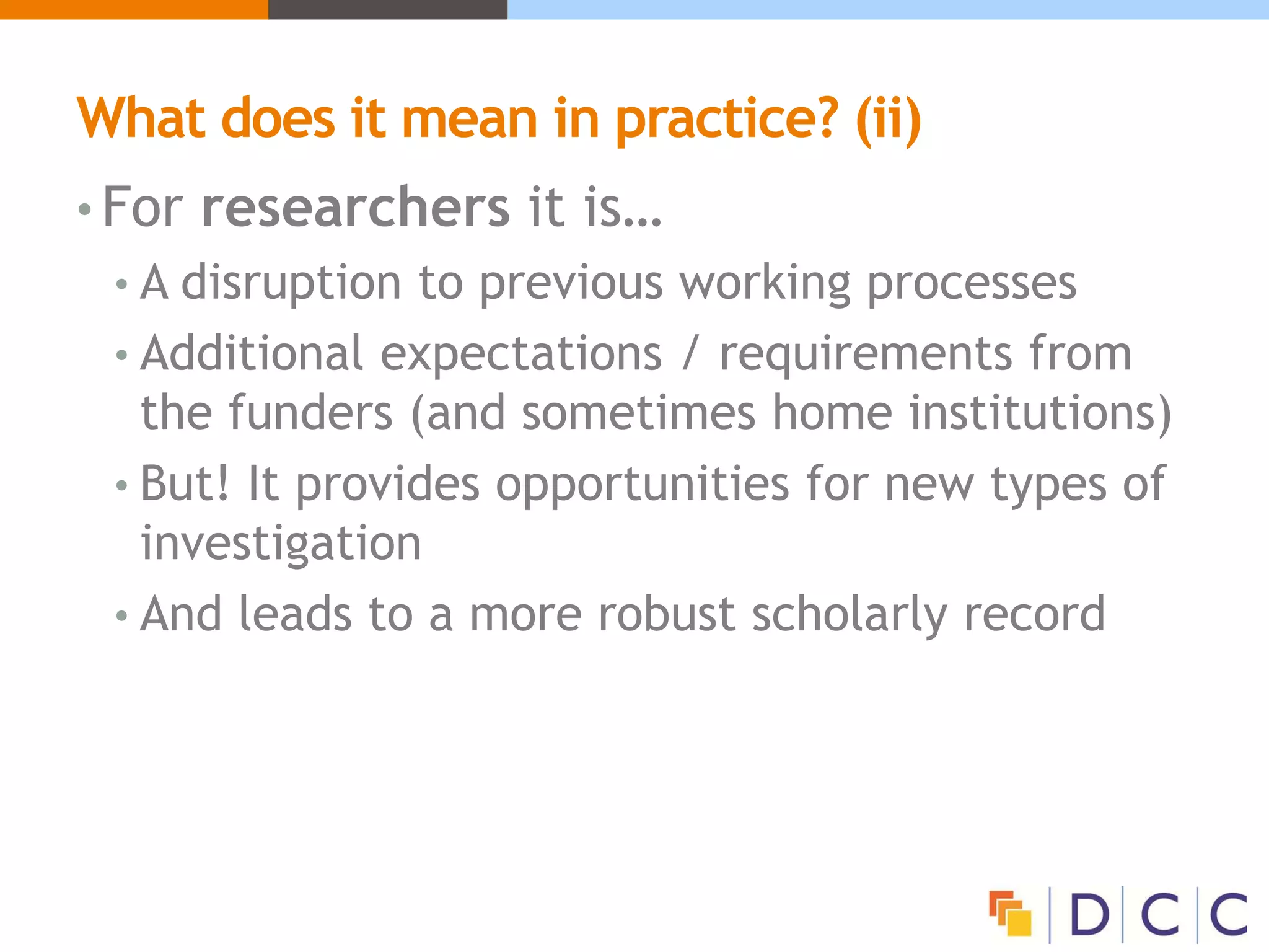 What does it mean in practice? (ii)
• For researchers it is…
• A disruption to previous working processes
• Additional expectations / requirements from
the funders (and sometimes home institutions)
• But! It provides opportunities for new types of
investigation
• And leads to a more robust scholarly record
 