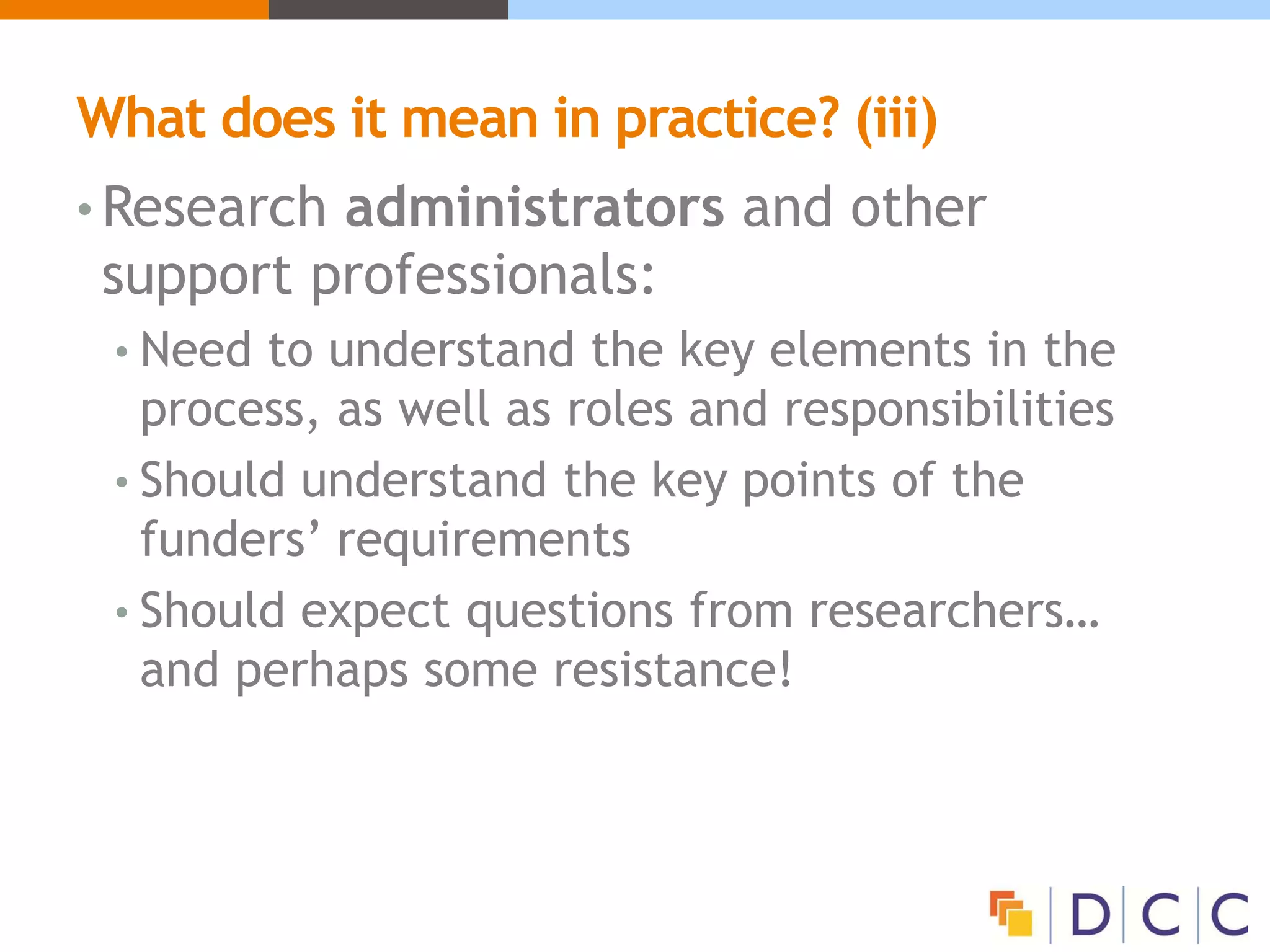What does it mean in practice? (iii)
• Research administrators and other
support professionals:
• Need to understand the key elements in the
process, as well as roles and responsibilities
• Should understand the key points of the
funders’ requirements
• Should expect questions from researchers…
and perhaps some resistance!
 