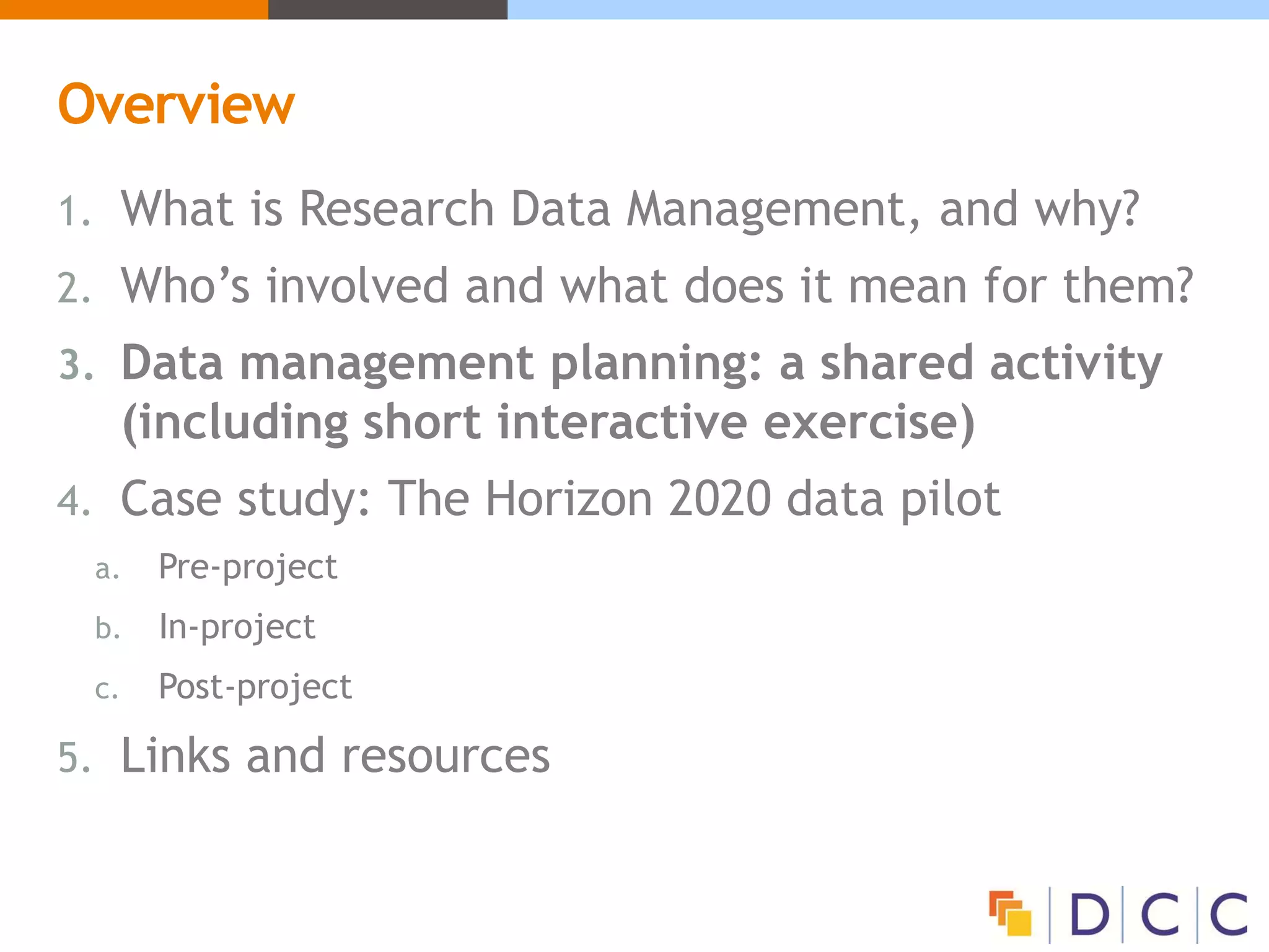 Overview
1. What is Research Data Management, and why?
2. Who’s involved and what does it mean for them?
3. Data management planning: a shared activity
(including short interactive exercise)
4. Case study: The Horizon 2020 data pilot
a. Pre-project
b. In-project
c. Post-project
5. Links and resources
 