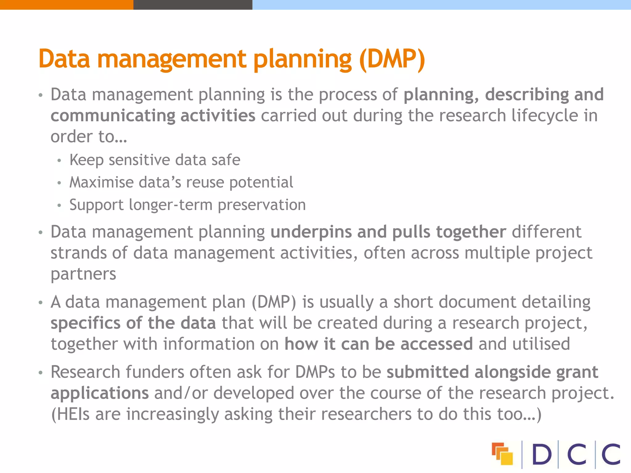Data management planning (DMP)
• Data management planning is the process of planning, describing and
communicating activities carried out during the research lifecycle in
order to…
• Keep sensitive data safe
• Maximise data’s reuse potential
• Support longer-term preservation
• Data management planning underpins and pulls together different
strands of data management activities, often across multiple project
partners
• A data management plan (DMP) is usually a short document detailing
specifics of the data that will be created during a research project,
together with information on how it can be accessed and utilised
• Research funders often ask for DMPs to be submitted alongside grant
applications and/or developed over the course of the research project.
(HEIs are increasingly asking their researchers to do this too…)
 