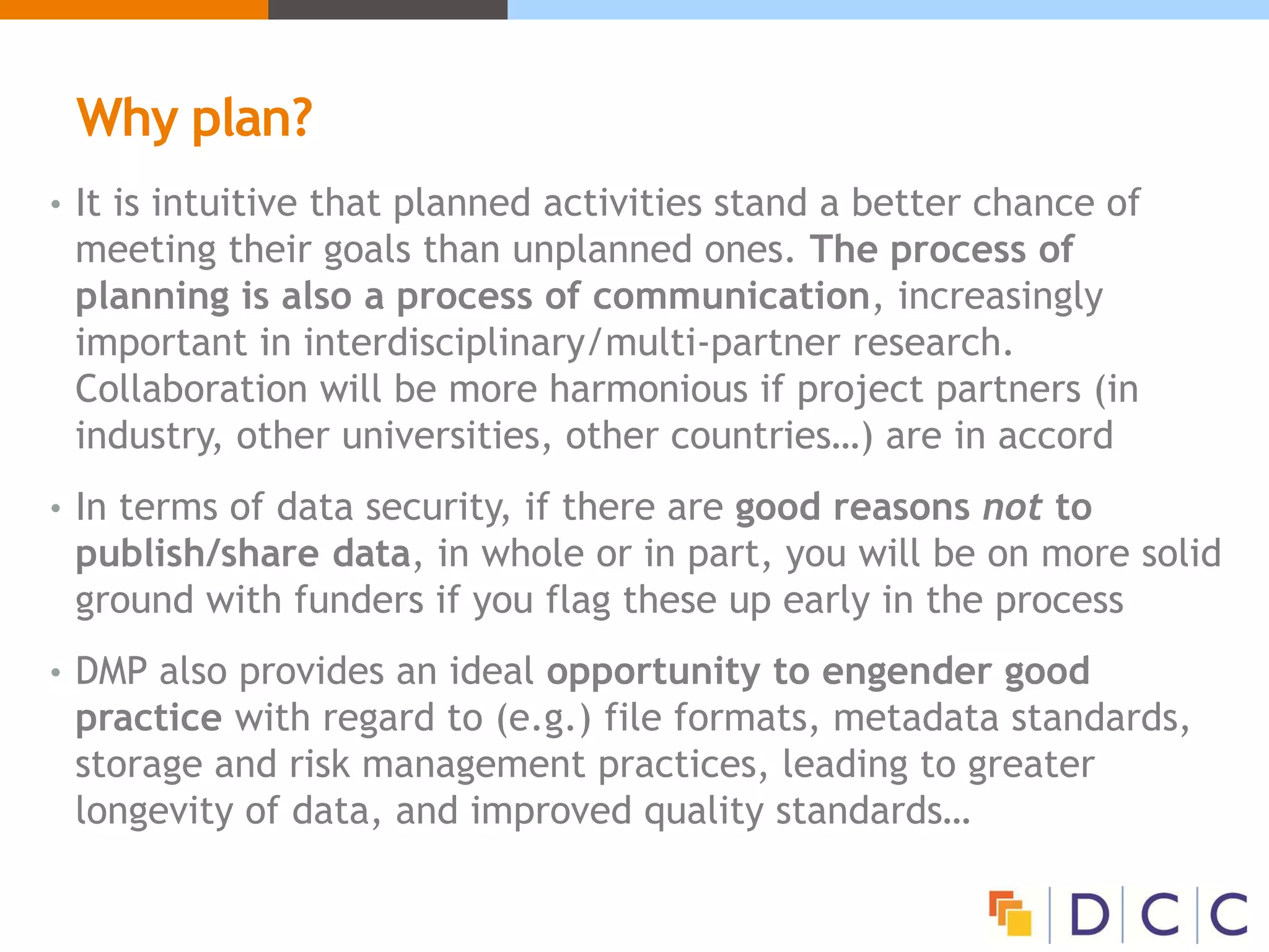 Why plan?
• It is intuitive that planned activities stand a better chance of
meeting their goals than unplanned ones. The process of
planning is also a process of communication, increasingly
important in interdisciplinary/multi-partner research.
Collaboration will be more harmonious if project partners (in
industry, other universities, other countries…) are in accord
• In terms of data security, if there are good reasons not to
publish/share data, in whole or in part, you will be on more solid
ground with funders if you flag these up early in the process
• DMP also provides an ideal opportunity to engender good
practice with regard to (e.g.) file formats, metadata standards,
storage and risk management practices, leading to greater
longevity of data, and improved quality standards…
 