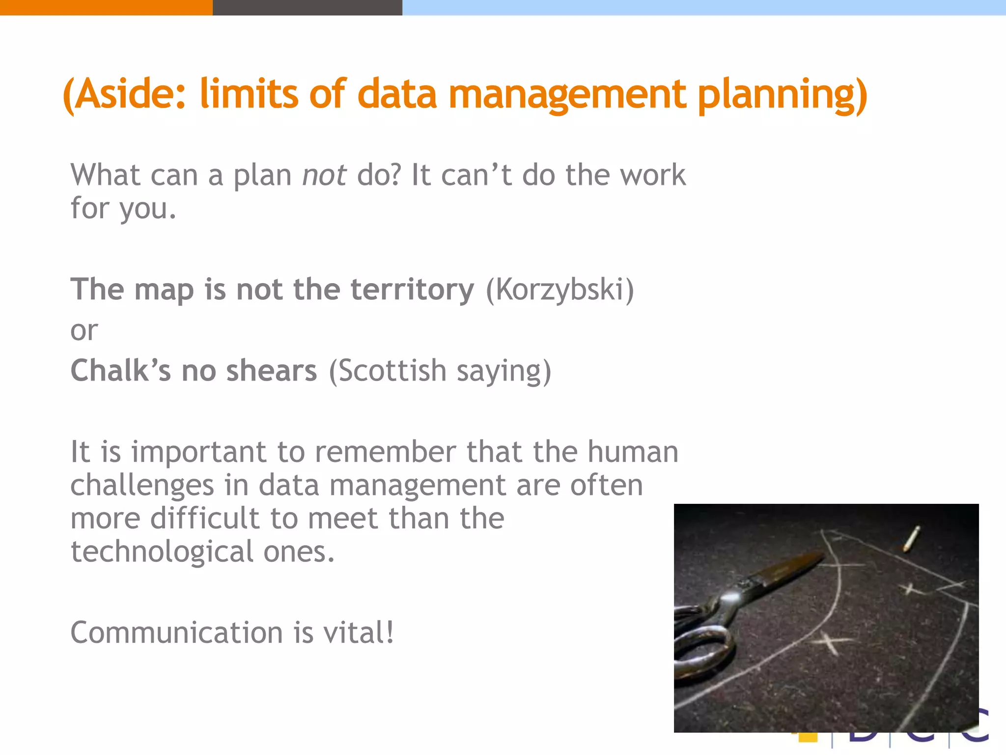 (Aside: limits of data management planning)
What can a plan not do? It can’t do the work
for you.
The map is not the territory (Korzybski)
or
Chalk’s no shears (Scottish saying)
It is important to remember that the human
challenges in data management are often
more difficult to meet than the
technological ones.
Communication is vital!
 