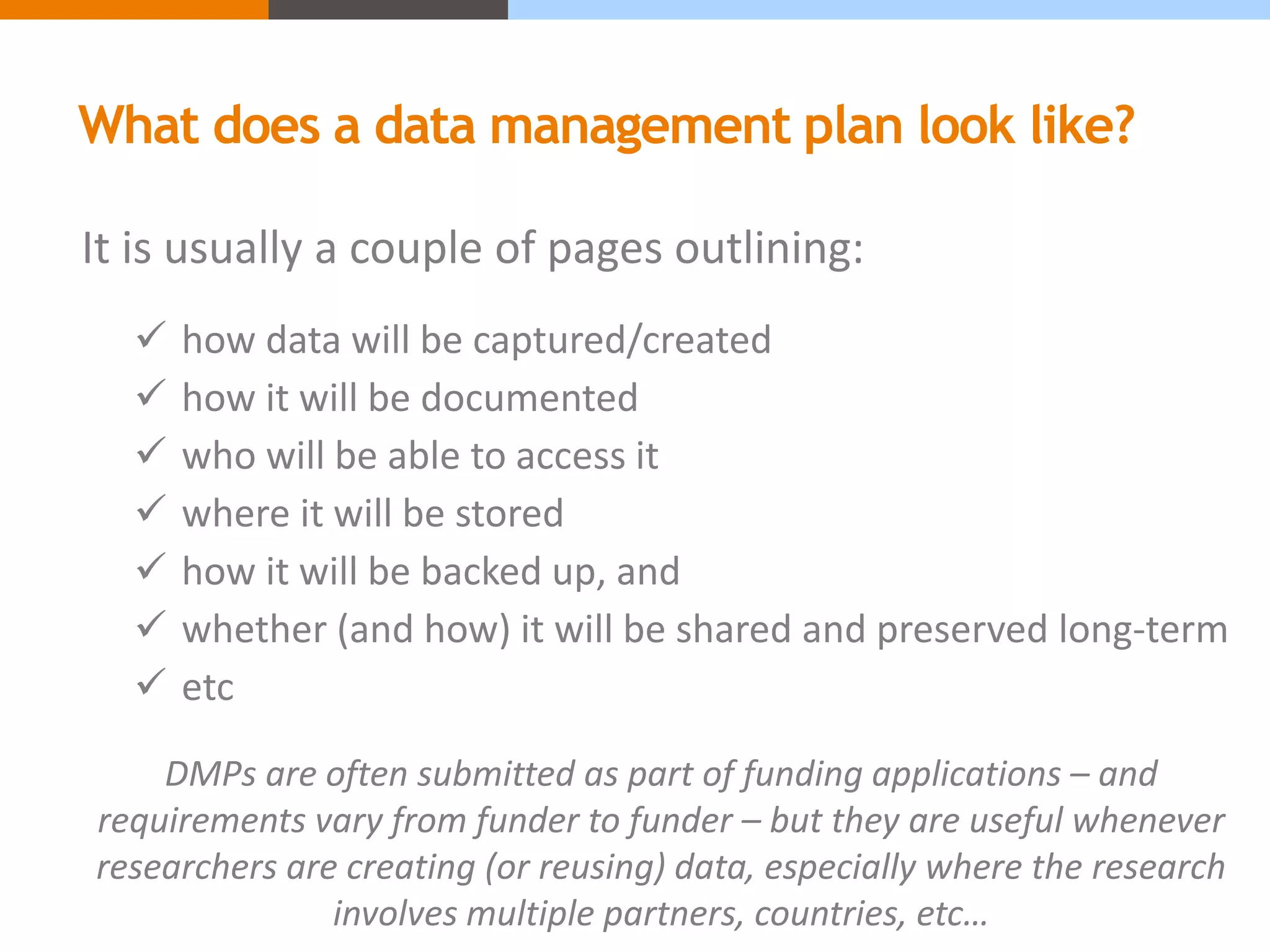 What does a data management plan look like?
It is usually a couple of pages outlining:
 how data will be captured/created
 how it will be documented
 who will be able to access it
 where it will be stored
 how it will be backed up, and
 whether (and how) it will be shared and preserved long-term
 etc
DMPs are often submitted as part of funding applications – and
requirements vary from funder to funder – but they are useful whenever
researchers are creating (or reusing) data, especially where the research
involves multiple partners, countries, etc…
 