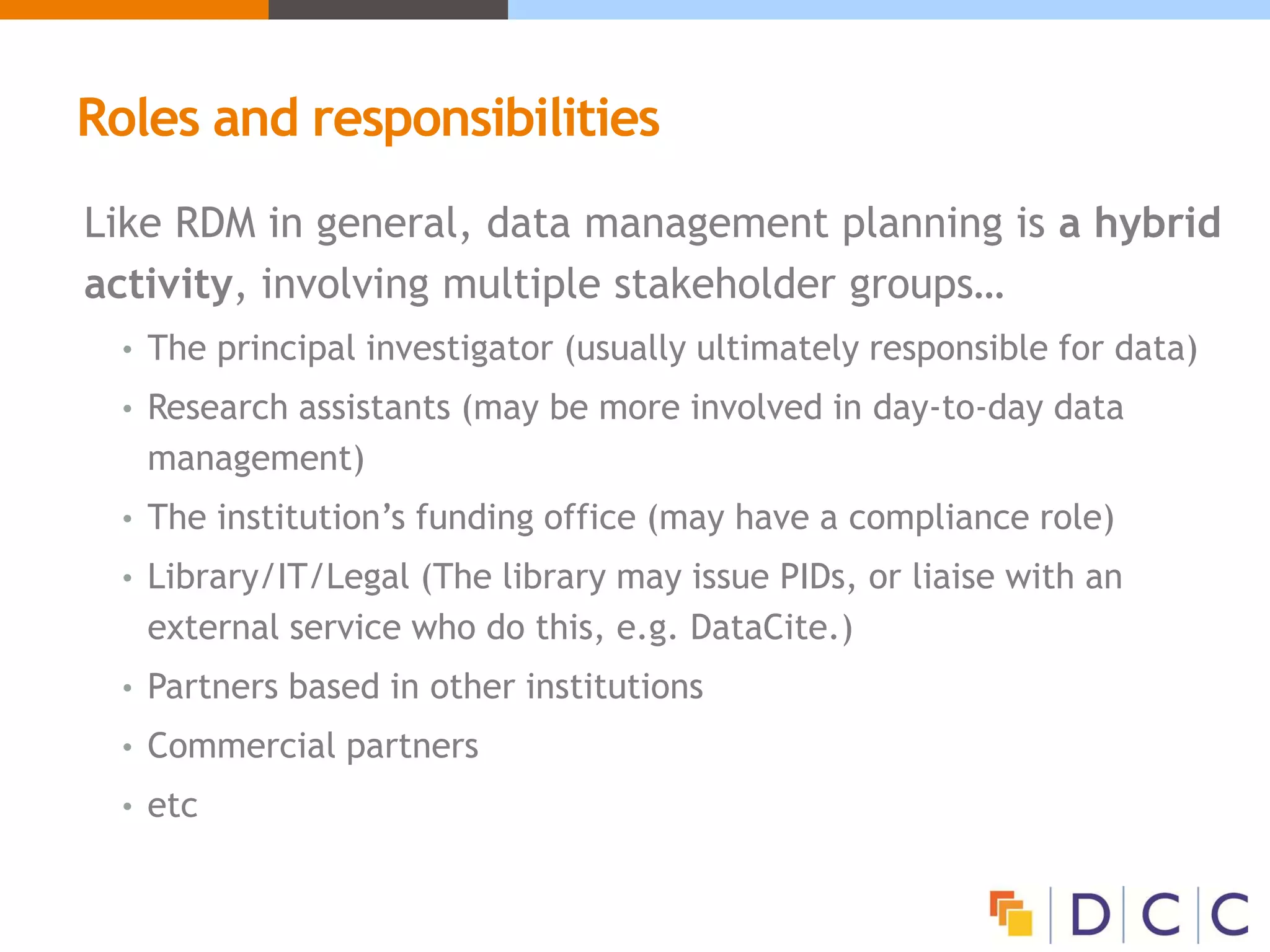 Roles and responsibilities
Like RDM in general, data management planning is a hybrid
activity, involving multiple stakeholder groups…
• The principal investigator (usually ultimately responsible for data)
• Research assistants (may be more involved in day-to-day data
management)
• The institution’s funding office (may have a compliance role)
• Library/IT/Legal (The library may issue PIDs, or liaise with an
external service who do this, e.g. DataCite.)
• Partners based in other institutions
• Commercial partners
• etc
 