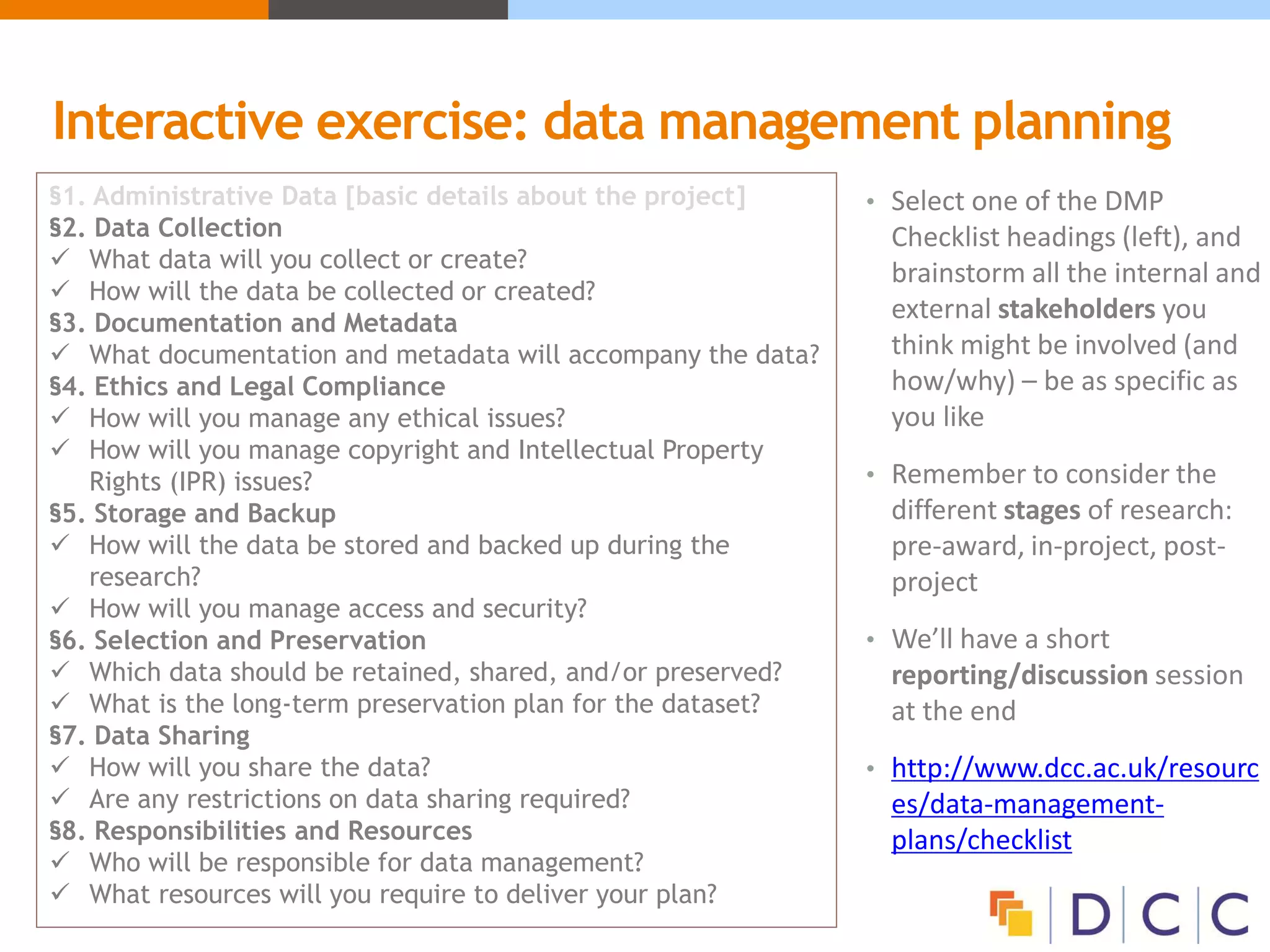 Interactive exercise: data management planning
• Select one of the DMP
Checklist headings (left), and
brainstorm all the internal and
external stakeholders you
think might be involved (and
how/why) – be as specific as
you like
• Remember to consider the
different stages of research:
pre-award, in-project, post-
project
• We’ll have a short
reporting/discussion session
at the end
• http://www.dcc.ac.uk/resourc
es/data-management-
plans/checklist
§1. Administrative Data [basic details about the project]
§2. Data Collection
 What data will you collect or create?
 How will the data be collected or created?
§3. Documentation and Metadata
 What documentation and metadata will accompany the data?
§4. Ethics and Legal Compliance
 How will you manage any ethical issues?
 How will you manage copyright and Intellectual Property
Rights (IPR) issues?
§5. Storage and Backup
 How will the data be stored and backed up during the
research?
 How will you manage access and security?
§6. Selection and Preservation
 Which data should be retained, shared, and/or preserved?
 What is the long-term preservation plan for the dataset?
§7. Data Sharing
 How will you share the data?
 Are any restrictions on data sharing required?
§8. Responsibilities and Resources
 Who will be responsible for data management?
 What resources will you require to deliver your plan?
 