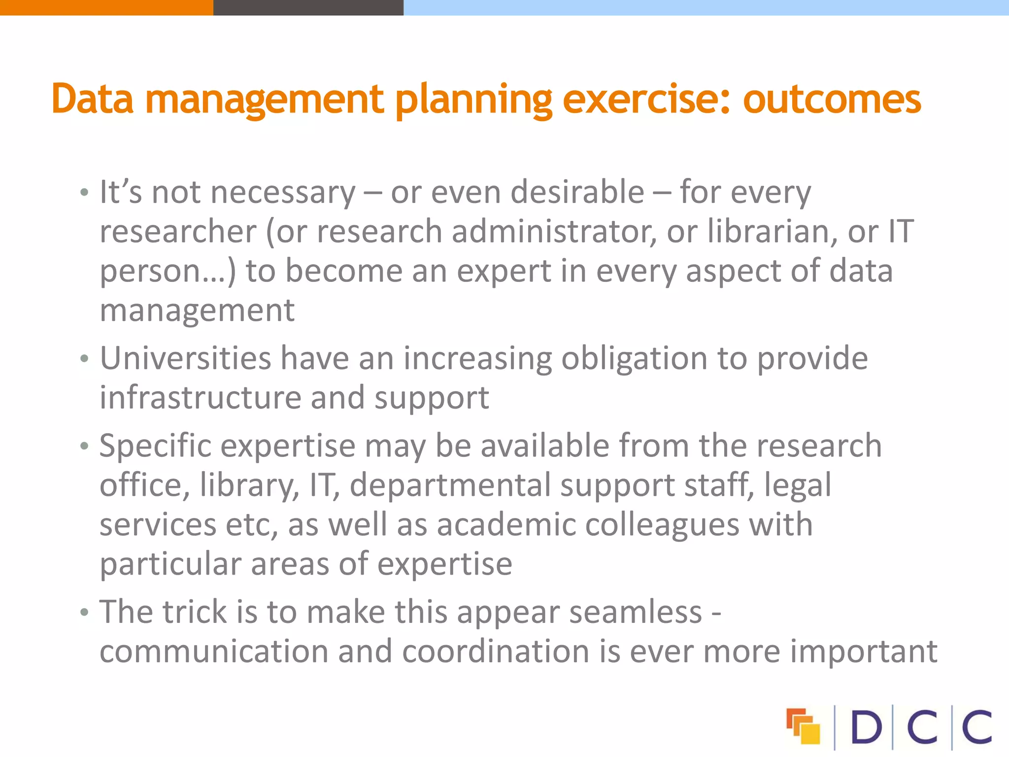 Data management planning exercise: outcomes
• It’s not necessary – or even desirable – for every
researcher (or research administrator, or librarian, or IT
person…) to become an expert in every aspect of data
management
• Universities have an increasing obligation to provide
infrastructure and support
• Specific expertise may be available from the research
office, library, IT, departmental support staff, legal
services etc, as well as academic colleagues with
particular areas of expertise
• The trick is to make this appear seamless -
communication and coordination is ever more important
 
