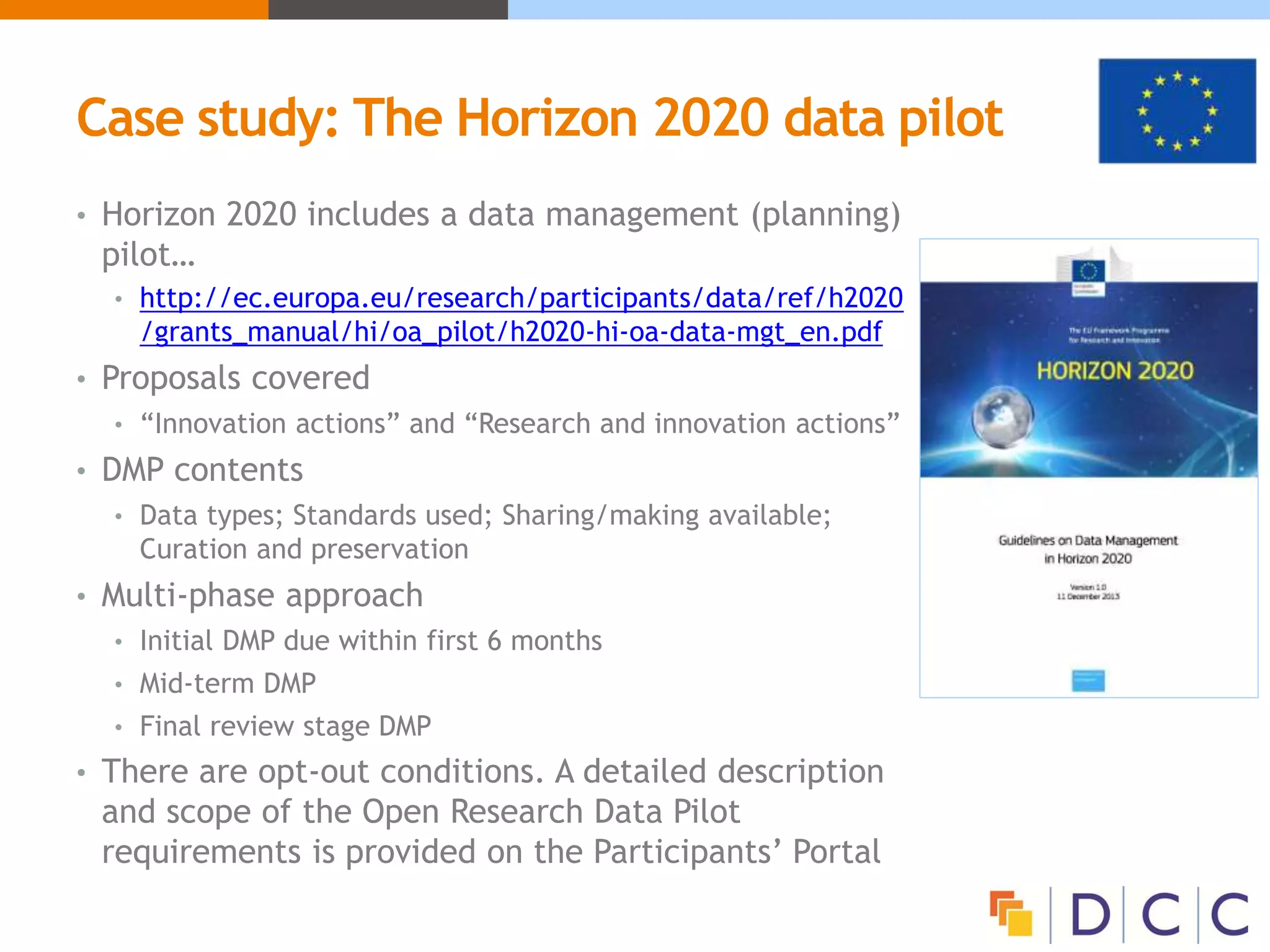 Case study: The Horizon 2020 data pilot
• Horizon 2020 includes a data management (planning)
pilot…
• http://ec.europa.eu/research/participants/data/ref/h2020
/grants_manual/hi/oa_pilot/h2020-hi-oa-data-mgt_en.pdf
• Proposals covered
• “Innovation actions” and “Research and innovation actions”
• DMP contents
• Data types; Standards used; Sharing/making available;
Curation and preservation
• Multi-phase approach
• Initial DMP due within first 6 months
• Mid-term DMP
• Final review stage DMP
• There are opt-out conditions. A detailed description
and scope of the Open Research Data Pilot
requirements is provided on the Participants’ Portal
 
