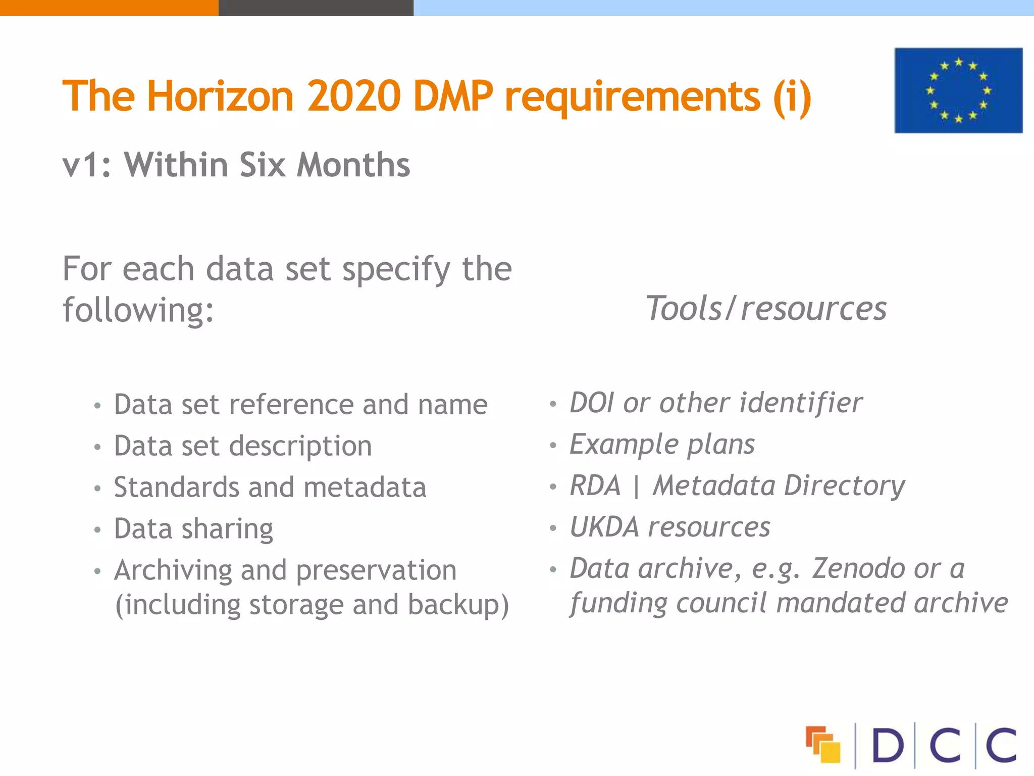 The Horizon 2020 DMP requirements (i)
v1: Within Six Months
For each data set specify the
following:
• Data set reference and name
• Data set description
• Standards and metadata
• Data sharing
• Archiving and preservation
(including storage and backup)
Tools/resources
• DOI or other identifier
• Example plans
• RDA | Metadata Directory
• UKDA resources
• Data archive, e.g. Zenodo or a
funding council mandated archive
 