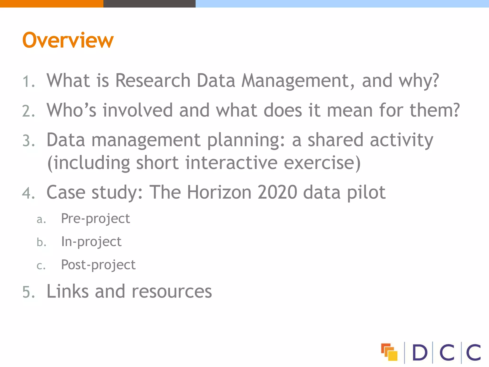 Overview
1. What is Research Data Management, and why?
2. Who’s involved and what does it mean for them?
3. Data management planning: a shared activity
(including short interactive exercise)
4. Case study: The Horizon 2020 data pilot
a. Pre-project
b. In-project
c. Post-project
5. Links and resources
 