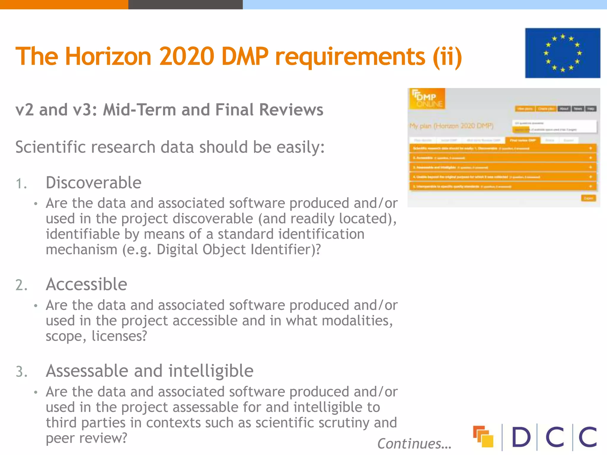The Horizon 2020 DMP requirements (ii)
v2 and v3: Mid-Term and Final Reviews
Scientific research data should be easily:
1. Discoverable
• Are the data and associated software produced and/or
used in the project discoverable (and readily located),
identifiable by means of a standard identification
mechanism (e.g. Digital Object Identifier)?
2. Accessible
• Are the data and associated software produced and/or
used in the project accessible and in what modalities,
scope, licenses?
3. Assessable and intelligible
• Are the data and associated software produced and/or
used in the project assessable for and intelligible to
third parties in contexts such as scientific scrutiny and
peer review? Continues…
 