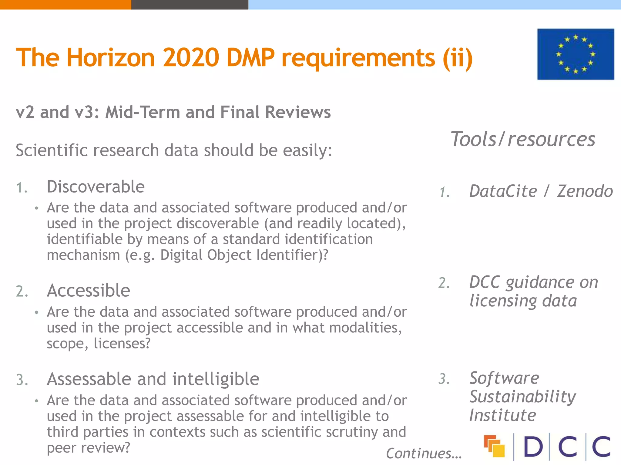 The Horizon 2020 DMP requirements (ii)
v2 and v3: Mid-Term and Final Reviews
Scientific research data should be easily:
1. Discoverable
• Are the data and associated software produced and/or
used in the project discoverable (and readily located),
identifiable by means of a standard identification
mechanism (e.g. Digital Object Identifier)?
2. Accessible
• Are the data and associated software produced and/or
used in the project accessible and in what modalities,
scope, licenses?
3. Assessable and intelligible
• Are the data and associated software produced and/or
used in the project assessable for and intelligible to
third parties in contexts such as scientific scrutiny and
peer review? Continues…
Tools/resources
1. DataCite / Zenodo
2. DCC guidance on
licensing data
3. Software
Sustainability
Institute
 