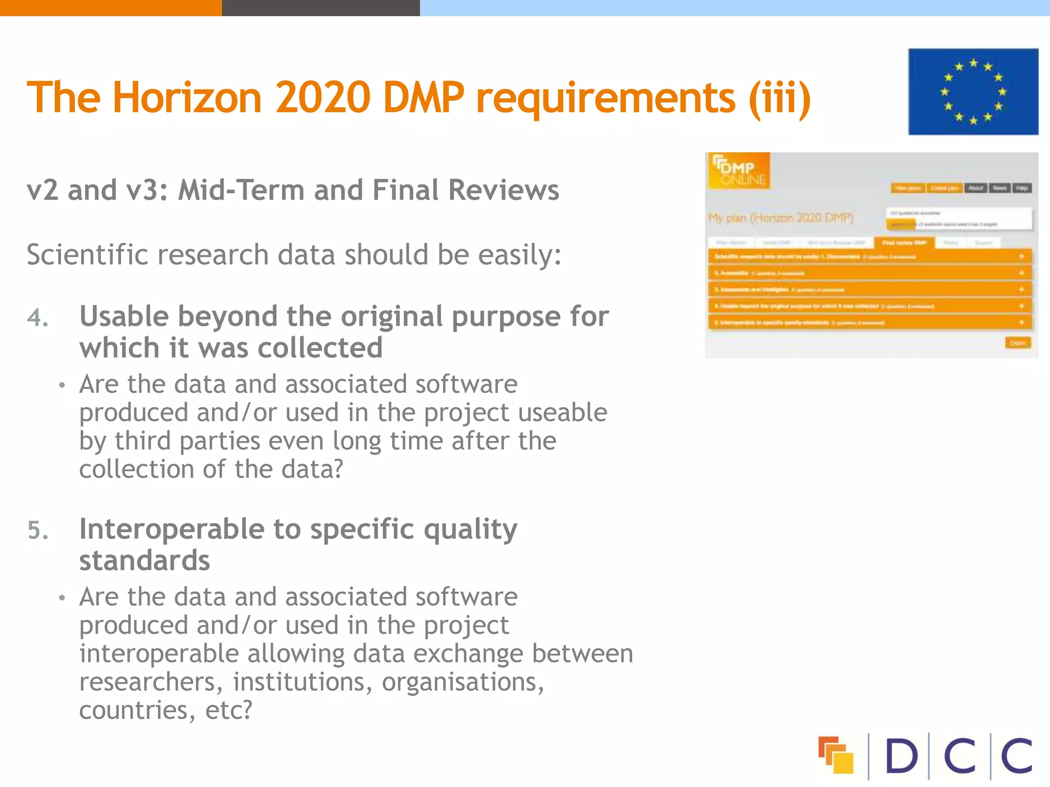 v2 and v3: Mid-Term and Final Reviews
Scientific research data should be easily:
4. Usable beyond the original purpose for
which it was collected
• Are the data and associated software
produced and/or used in the project useable
by third parties even long time after the
collection of the data?
5. Interoperable to specific quality
standards
• Are the data and associated software
produced and/or used in the project
interoperable allowing data exchange between
researchers, institutions, organisations,
countries, etc?
The Horizon 2020 DMP requirements (iii)
 