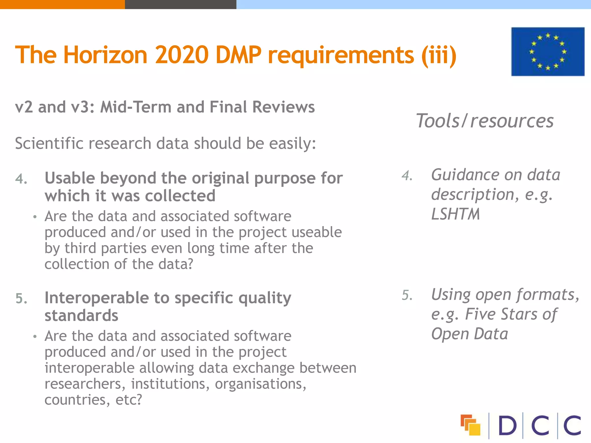 Tools/resources
4. Guidance on data
description, e.g.
LSHTM
5. Using open formats,
e.g. Five Stars of
Open Data
v2 and v3: Mid-Term and Final Reviews
Scientific research data should be easily:
4. Usable beyond the original purpose for
which it was collected
• Are the data and associated software
produced and/or used in the project useable
by third parties even long time after the
collection of the data?
5. Interoperable to specific quality
standards
• Are the data and associated software
produced and/or used in the project
interoperable allowing data exchange between
researchers, institutions, organisations,
countries, etc?
The Horizon 2020 DMP requirements (iii)
 