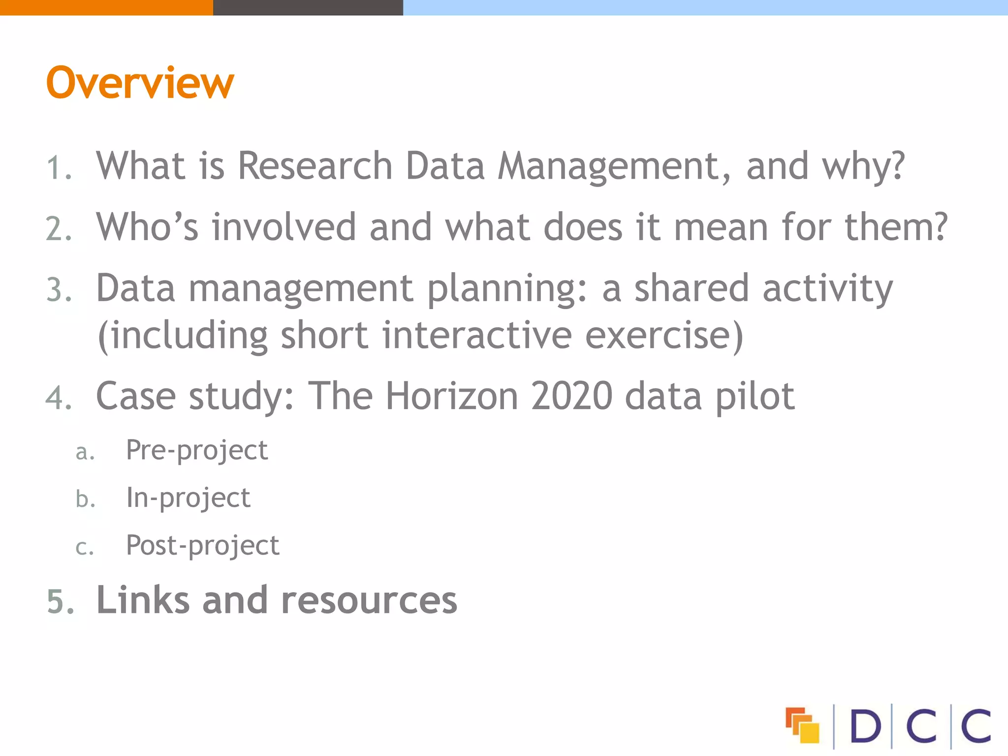 Overview
1. What is Research Data Management, and why?
2. Who’s involved and what does it mean for them?
3. Data management planning: a shared activity
(including short interactive exercise)
4. Case study: The Horizon 2020 data pilot
a. Pre-project
b. In-project
c. Post-project
5. Links and resources
 