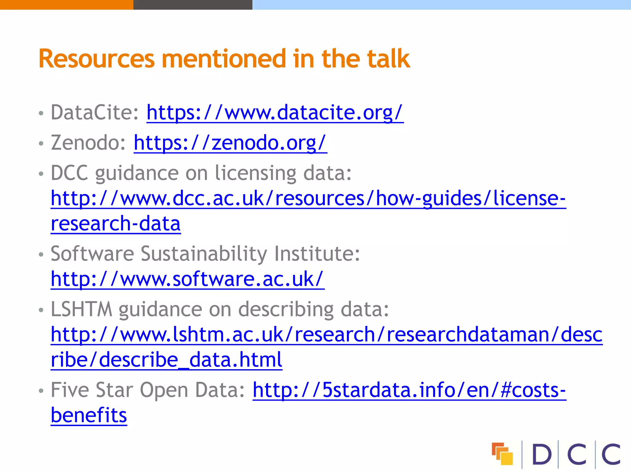 Resources mentioned in the talk
• DataCite: https://www.datacite.org/
• Zenodo: https://zenodo.org/
• DCC guidance on licensing data:
http://www.dcc.ac.uk/resources/how-guides/license-
research-data
• Software Sustainability Institute:
http://www.software.ac.uk/
• LSHTM guidance on describing data:
http://www.lshtm.ac.uk/research/researchdataman/desc
ribe/describe_data.html
• Five Star Open Data: http://5stardata.info/en/#costs-
benefits
 